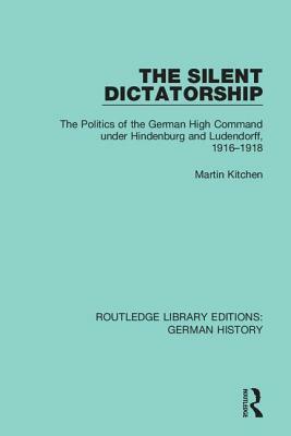 The Silent Dictatorship: The Politics of the German High Command Under Hindenburg and Ludendorff, 1916-1918 by Martin Kitchen