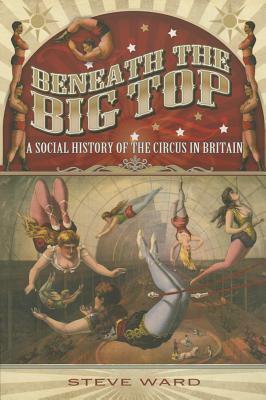 Beneath the Big Top: A Social History of the Circus in Britain by Steve Ward