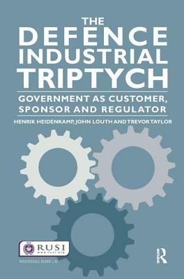 The Defence Industrial Triptych: Government as a Customer, Sponsor and Regulator by Trevor Taylor, Henrik Heidenkamp, John Louth
