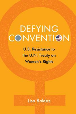 Defying Convention: Us Resistance to the Un Treaty on Women's Rights by Lisa Baldez