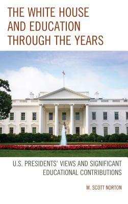 The White House and Education Through the Years: U.S. Presidents' Views and Significant Educational Contributions by M. Scott Norton