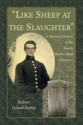 Like Sheep at the Slaughter. A Statistical History of the Fourth Rhode Island Volunteers by Robert Grandchamp