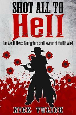 Shot All to Hell: Bad Ass Outlaws, Gunfighters, and Law Men of the Old West by Nick Vulich