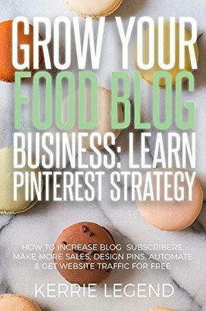 Grow Your Food Blog Business: Learn Pinterest Strategy: How to Increase Blog Subscribers, Make More Sales, Design Pins, Automate & Get Website Traffic for Free by Kerrie Legend