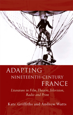 Adapting Nineteenth-Century France: Literature in Film, Theatre, Television, Radio and Print by Kate Griffiths, Andrew Watts