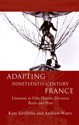 Adapting Nineteenth-Century France: Literature in Film, Theatre, Television, Radio and Print by Andrew Watts, Kate Griffiths