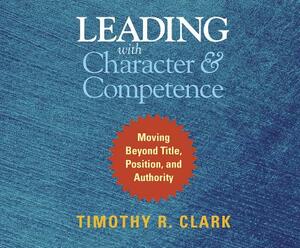 Leading with Character and Competence: Moving Beyond Title, Position, and Authority by Timothy R. Clark