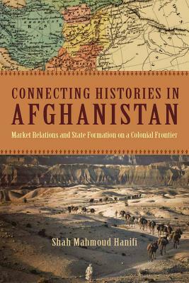 Connecting Histories in Afghanistan: Market Relations and State Formation on a Colonial Frontier by Shah Mahmoud Hanifi