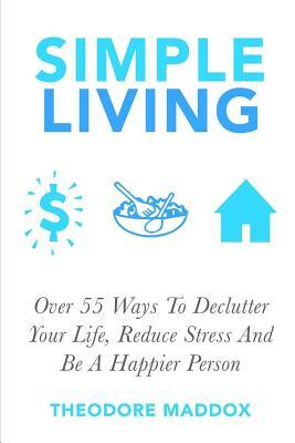 Simple Living: Over 55 Ways To Declutter Your Life, Reduce Stress And Be a Happier Person by Theodore Maddox