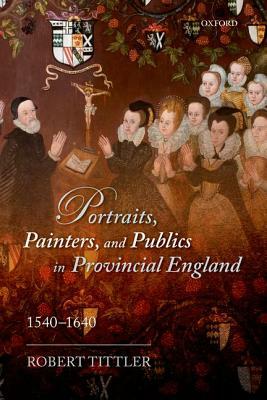 Portraits, Painters, and Publics in Provincial England 1540 - 1640 by Robert Tittler