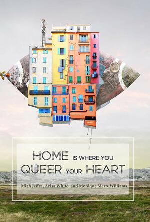 Home Is Where You Queer Your Heart by Arisa White, Monique Mero-Williams, Miah Jeffra