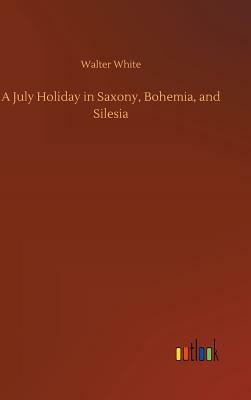 A July Holiday in Saxony, Bohemia, and Silesia by Walter White