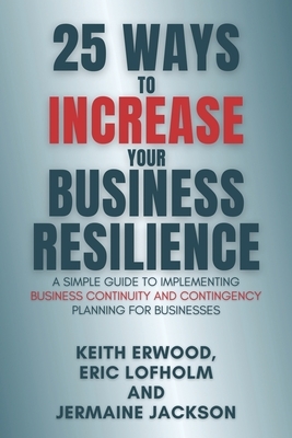 25 Ways to Increase Your Business Resilience: A Simple Guide to Implementing Business Continuity and Contingency Planning for Businesses by Keith Erwood, Jermaine Jackson, Eric Lofholm