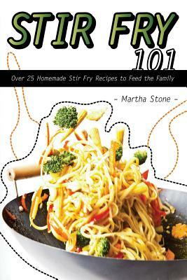 Stir Fry 101: Over 25 Homemade Stir Fry Recipes to Feed the Family by Martha Stone