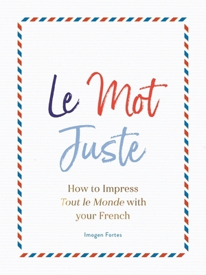 Le Mot Juste: How to Impress Tout Le Monde with Your French by Imogen Fortes