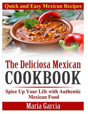 The Deliciosa Mexican Cookbook - Quick and Easy Mexican Recipes: Spice Up Your Life with Authentic Mexican Food by Maria Garcia