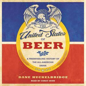 The United States of Beer: A Freewheeling History of the All-American Drink by Dane Huckelbridge