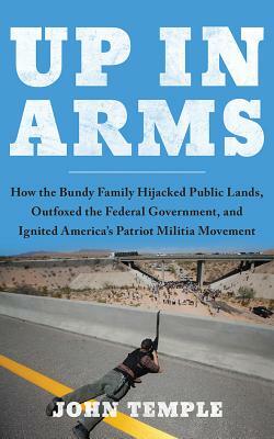 Up in Arms: How the Bundy Family Hijacked Public Lands, Outfoxed the Federal Government, and Ignited America's Patriot Militia Mov by John Temple