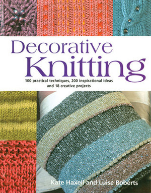 Decorative Knitting: 100 Practical Techniques, 125 Inspirational Ideas; And Over 18 Creative Projects by Luise Roberts, Kate Haxell