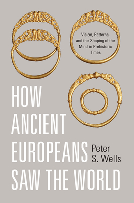 How Ancient Europeans Saw the World: Vision, Patterns, and the Shaping of the Mind in Prehistoric Times by Peter S. Wells