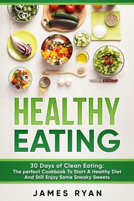 Healthy Eating: 30 Days of Clean Eating: The Perfect Cookbook To Start A Healthy Diet And Still enjoy Some Sneaky Sweets by James Ryan