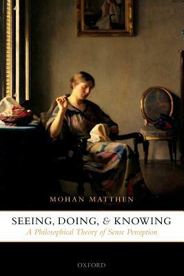 Seeing, Doing, and Knowing: A Philosophical Theory of Sense Perception by Mohan Matthen