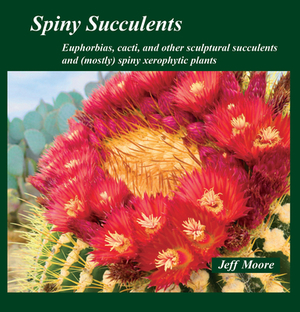 Spiny Succulents: Euphorbias, Cacti, and Other Sculptural Succulents and (Mostly) Spiny Xerophytic Plants by Jeff Moore