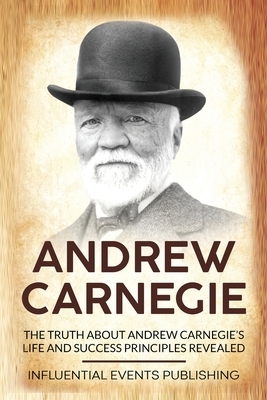 Andrew Carnegie: The Truth about Andrew Carnegie's Life and Success Principles Revealed by Publishing Influential Events