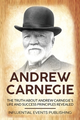 Andrew Carnegie: The Truth about Andrew Carnegie's Life and Success Principles Revealed by Publishing Influential Events