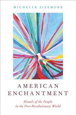 American Enchantment: Rituals of the People in the Post-Revolutionary World by Michelle Sizemore