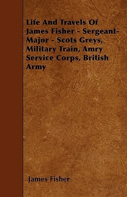 Life And Travels Of James Fisher - Sergeant-Major - Scots Greys, Military Train, Amry Service Corps, British Army by James Fisher