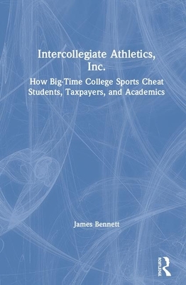 Intercollegiate Athletics, Inc.: How Big-Time College Sports Cheat Students, Taxpayers, and Academics by James T. Bennett