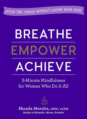 Breathe, Empower, Achieve: 5-Minute Mindfulness for Women Who Do It All―Ditch the Stress Without Losing Your Edge by Shonda Moralis, Shonda Moralis