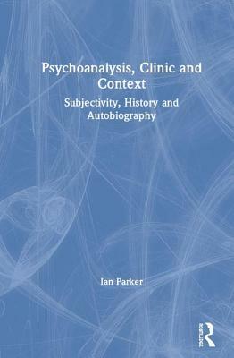 Psychoanalysis, Clinic and Context: Subjectivity, History and Autobiography by Ian Parker