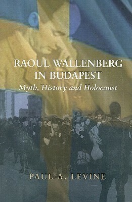Raoul Wallenberg in Budapest: Myth, History and Holocaust by Paul A. Levine