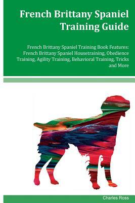 French Brittany Spaniel Training Guide French Brittany Spaniel Training Book Features: French Brittany Spaniel Housetraining, Obedience Training, Agil by Charles Ross