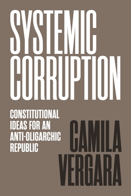 Systemic Corruption: Constitutional Ideas for an Anti-Oligarchic Republic by Camila Vergara