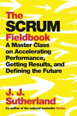 The Scrum Fieldbook: A Master Class on Accelerating Performance, Getting Results, and Defining the Future by J.J. Sutherland