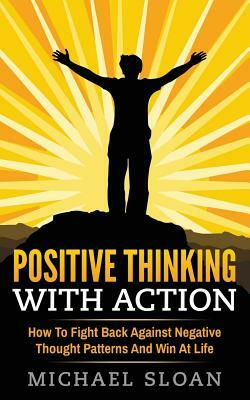 Positive Thinking With Action: How To Fight Back Against Negative Thought Patterns And Win At Life by Michael Sloan