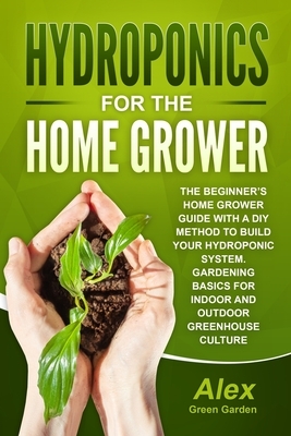 Hydroponics for the Home Grower: The Beginner's Home Grower Guide With A Diy Method To Build Your Hydroponic System. Gardening Basics For Indoor And O by Alex Green