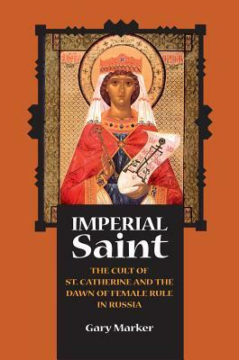 Imperial Saint: The Cult of St. Catherine and the Dawn of Female Rule in Russia by Gary Marker