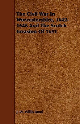 The Civil War in Worcestershire, 1642-1646 and the Scotch Invasion of 1651 by J. W. Willis Bund