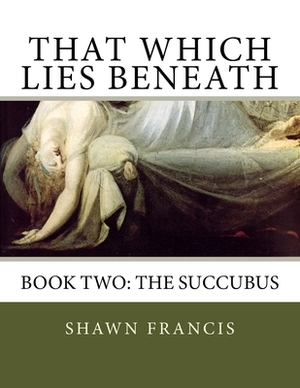That Which Lies Beneath: Book Two: The Succubus by Shawn Francis