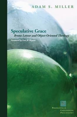 Speculative Grace: Bruno Latour and Object-Oriented Theology by Levi Bryant, Adam S. Miller