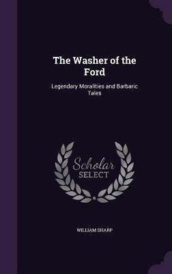 The Washer of the Ford: Legendary Moralities and Barbaric Tales by William Sharp