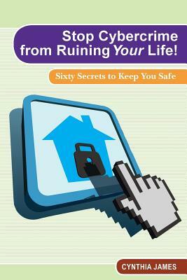 Stop Cyber Crime from Ruining Your Life!: Sixty Secrets to Keep You Safe by Cynthia James