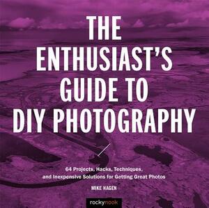 The Enthusiast's Guide to DIY Photography: 77 Projects, Hacks, Techniques, and Inexpensive Solutions for Getting Great Photos by Mike Hagen