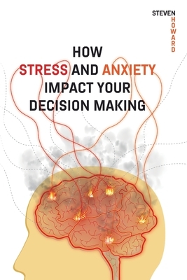 How Stress and Anxiety Impact Your Decision Making: Making Better Decisions. Driving Better Outcomes. by Steven Howard