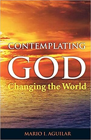 Contemplating God, Changing the World by Mario I. Aguilar