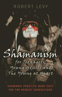 Shamanism for Teenagers, Young Adults and the Young at Heart: Shamanic Practice Made Easy for the Newest Generations by Robert Levy